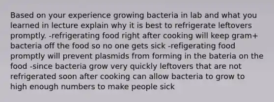 Based on your experience growing bacteria in lab and what you learned in lecture explain why it is best to refrigerate leftovers promptly. -refrigerating food right after cooking will keep gram+ bacteria off the food so no one gets sick -refigerating food promptly will prevent plasmids from forming in the bateria on the food -since bacteria grow very quickly leftovers that are not refrigerated soon after cooking can allow bacteria to grow to high enough numbers to make people sick