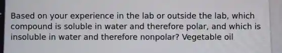 Based on your experience in the lab or outside the lab, which compound is soluble in water and therefore polar, and which is insoluble in water and therefore nonpolar? Vegetable oil