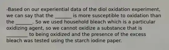 -Based on our experiential data of the diol oxidation experiment, we can say that the _______ is more susceptible to oxidation than the _______. So we used household bleach which is a particular oxidizing agent, so we cannot oxidize a substance that is _________ to being oxidized and the presence of the excess bleach was tested using the starch iodine paper.