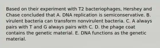 Based on their experiment with T2 bacteriophages, Hershey and Chase concluded that A. DNA replication is semiconservative. B. virulent bacteria can transform nonvirulent bacteria. C. A always pairs with T and G always pairs with C. D. the phage coat contains the genetic material. E. DNA functions as the genetic material.