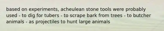 based on experiments, acheulean stone tools were probably used - to dig for tubers - to scrape bark from trees - to butcher animals - as projectiles to hunt large animals