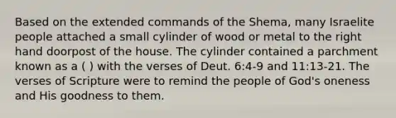 Based on the extended commands of the Shema, many Israelite people attached a small cylinder of wood or metal to the right hand doorpost of the house. The cylinder contained a parchment known as a ( ) with the verses of Deut. 6:4-9 and 11:13-21. The verses of Scripture were to remind the people of God's oneness and His goodness to them.