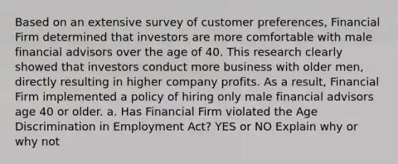 Based on an extensive survey of customer preferences, Financial Firm determined that investors are more comfortable with male financial advisors over the age of 40. This research clearly showed that investors conduct more business with older men, directly resulting in higher company profits. As a result, Financial Firm implemented a policy of hiring only male financial advisors age 40 or older. a. Has Financial Firm violated the Age Discrimination in Employment Act? YES or NO Explain why or why not