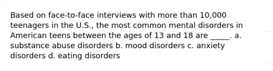 Based on face-to-face interviews with more than 10,000 teenagers in the U.S., the most common mental disorders in American teens between the ages of 13 and 18 are _____. a. substance abuse disorders b. mood disorders c. anxiety disorders d. eating disorders