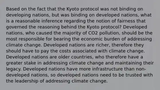 Based on the fact that the Kyoto protocol was not binding on developing nations, but was binding on developed nations, what is a reasonable inference regarding the notion of fairness that governed the reasoning behind the Kyoto protocol? Developed nations, who caused the majority of CO2 pollution, should be the most responsible for bearing the economic burden of addressing climate change. Developed nations are richer, therefore they should have to pay the costs associated with climate change. Developed nations are older countries, who therefore have a greater stake in addressing climate change and maintaining their legacy. Developed nations have more infrastructure than non-developed nations, so developed nations need to be trusted with the leadership of addressing climate change.