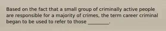 Based on the fact that a small group of criminally active people are responsible for a majority of crimes, the term career criminal began to be used to refer to those _________.