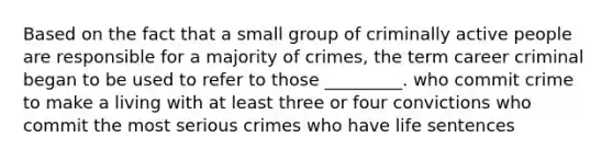 Based on the fact that a small group of criminally active people are responsible for a majority of crimes, the term career criminal began to be used to refer to those _________. who commit crime to make a living with at least three or four convictions who commit the most serious crimes who have life sentences