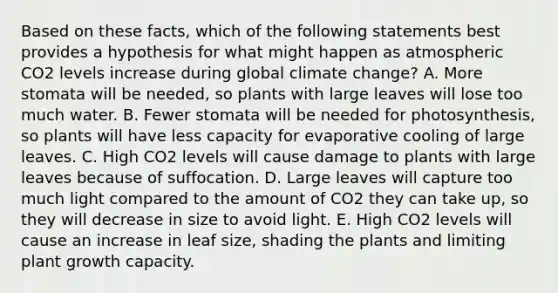 Based on these facts, which of the following statements best provides a hypothesis for what might happen as atmospheric CO2 levels increase during global climate change? A. More stomata will be needed, so plants with large leaves will lose too much water. B. Fewer stomata will be needed for photosynthesis, so plants will have less capacity for evaporative cooling of large leaves. C. High CO2 levels will cause damage to plants with large leaves because of suffocation. D. Large leaves will capture too much light compared to the amount of CO2 they can take up, so they will decrease in size to avoid light. E. High CO2 levels will cause an increase in leaf size, shading the plants and limiting plant growth capacity.