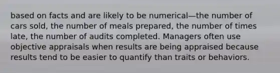 based on facts and are likely to be numerical—the number of cars sold, the number of meals prepared, the number of times late, the number of audits completed. Managers often use objective appraisals when results are being appraised because results tend to be easier to quantify than traits or behaviors.