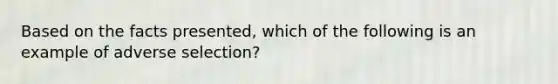 Based on the facts presented, which of the following is an example of adverse selection?