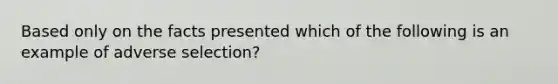 Based only on the facts presented which of the following is an example of adverse selection?