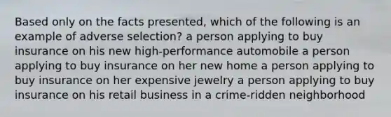 Based only on the facts presented, which of the following is an example of adverse selection? a person applying to buy insurance on his new high-performance automobile a person applying to buy insurance on her new home a person applying to buy insurance on her expensive jewelry a person applying to buy insurance on his retail business in a crime-ridden neighborhood