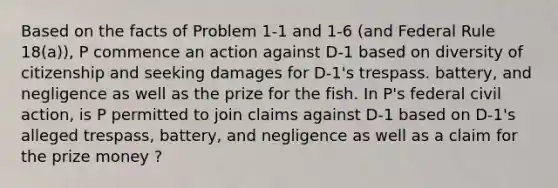 Based on the facts of Problem 1-1 and 1-6 (and Federal Rule 18(a)), P commence an action against D-1 based on diversity of citizenship and seeking damages for D-1's trespass. battery, and negligence as well as the prize for the fish. In P's federal civil action, is P permitted to join claims against D-1 based on D-1's alleged trespass, battery, and negligence as well as a claim for the prize money ?