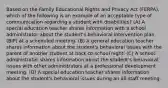 Based on the Family Educational Rights and Privacy Act (FERPA), which of the following is an example of an acceptable type of communication regarding a student with disabilities? (A) A special education teacher shares information with a school administrator about the student's behavioral intervention plan (BIP) at a scheduled meeting. (B) A general education teacher shares information about the student's behavioral issues with the parent of another student at back-to-school night. (C) A school administrator shares information about the student's behavioral issues with other administrators at a professional development meeting. (D) A special education teacher shares information about the student's behavioral issues during an all-staff meeting.