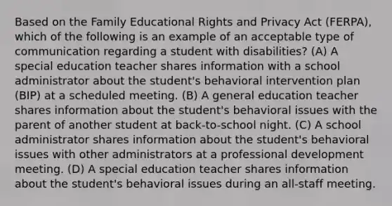 Based on the Family Educational Rights and Privacy Act (FERPA), which of the following is an example of an acceptable type of communication regarding a student with disabilities? (A) A special education teacher shares information with a school administrator about the student's behavioral intervention plan (BIP) at a scheduled meeting. (B) A general education teacher shares information about the student's behavioral issues with the parent of another student at back-to-school night. (C) A school administrator shares information about the student's behavioral issues with other administrators at a professional development meeting. (D) A special education teacher shares information about the student's behavioral issues during an all-staff meeting.