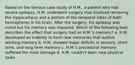 Based on the famous case study of H.M., a patient who had severe epilepsy, H.M. underwent surgery that involved removing the hippocampus and a portion of the temporal lobes of both hemispheres in his brain. After the surgery, his epilepsy was cured but his memory was impaired. Which of the following best describes the effect that surgery had on H.M.'s memory? a. H.M. developed an inability to form new memories that outlive working memory b. H.M. showed major deficits in sensory, short term, and long term memory c. H.M.'s procedural memory suffered the most damage d. H.M. couldn't learn new physical tasks