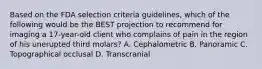 Based on the FDA selection criteria guidelines, which of the following would be the BEST projection to recommend for imaging a 17-year-old client who complains of pain in the region of his unerupted third molars? A. Cephalometric B. Panoramic C. Topographical occlusal D. Transcranial