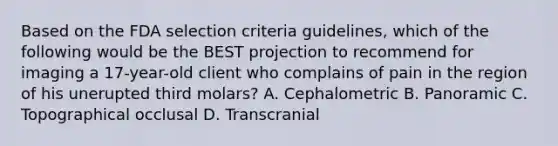 Based on the FDA selection criteria guidelines, which of the following would be the BEST projection to recommend for imaging a 17-year-old client who complains of pain in the region of his unerupted third molars? A. Cephalometric B. Panoramic C. Topographical occlusal D. Transcranial