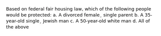 Based on federal fair housing law, which of the following people would be protected: a. A divorced female¸ single parent b. A 35-year-old single¸ Jewish man c. A 50-year-old white man d. All of the above