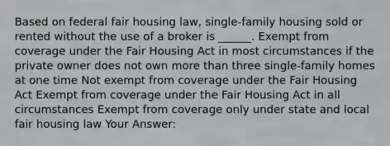 Based on federal fair housing law, single-family housing sold or rented without the use of a broker is ______. Exempt from coverage under the Fair Housing Act in most circumstances if the private owner does not own more than three single-family homes at one time Not exempt from coverage under the Fair Housing Act Exempt from coverage under the Fair Housing Act in all circumstances Exempt from coverage only under state and local fair housing law Your Answer: