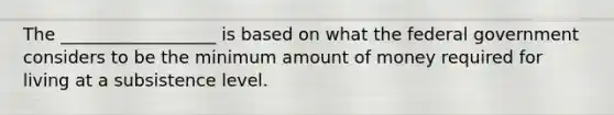 The __________________ is based on what the federal government considers to be the minimum amount of money required for living at a subsistence level.