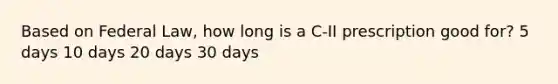 Based on Federal Law, how long is a C-II prescription good for? 5 days 10 days 20 days 30 days