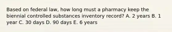 Based on federal law, how long must a pharmacy keep the biennial controlled substances inventory record? A. 2 years B. 1 year C. 30 days D. 90 days E. 6 years