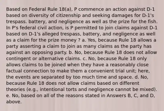 Based on Federal Rule 18(a), P commence an action against D-1 based on diversity of citizenship and seeking damages for D-1's trespass. battery, and negligence as well as the prize for the fish. In P's federal civil action, is P permitted to join claims against D-1 based on D-1's alleged trespass, battery, and negligence as well as a claim for the prize money ? a. Yes, because Rule 18 allows a party asserting a claim to join as many claims as the party has against an opposing party. b. No, because Rule 18 does not allow contingent or alternative claims. c. No, because Rule 18 only allows claims to be joined when they have a reasonably close factual connection to make them a convenient trial unit; here, the events are separated by too much time and space. d. No, because Rule 18 does not allow claims based on different theories (e.g., intentional torts and negligence cannot be mixed). e. No, based on all of the reasons stated in Answers B, C, and D, above.