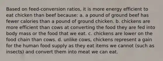 Based on feed-conversion ratios, it is more energy efficient to eat chicken than beef because: a. a pound of ground beef has fewer calories than a pound of ground chicken. b. chickens are more efficient than cows at converting the food they are fed into body mass or the food that we eat. c. chickens are lower on the food chain than cows. d. unlike cows, chickens represent a gain for the human food supply as they eat items we cannot (such as insects) and convert them into meat we can eat.