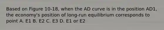 Based on Figure 10-18, when the AD curve is in the position AD1, the economy's position of long-run equilibrium corresponds to point A. E1 B. E2 C. E3 D. E1 or E2