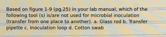 Based on figure 1-9 (pg.25) in your lab manual, which of the following tool (s) is/are not used for microbial inoculation (transfer from one place to another). a. Glass rod b. Transfer pipette c. Inoculation loop d. Cotton swab