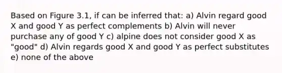 Based on Figure 3.1, if can be inferred that: a) Alvin regard good X and good Y as perfect complements b) Alvin will never purchase any of good Y c) alpine does not consider good X as "good" d) Alvin regards good X and good Y as perfect substitutes e) none of the above