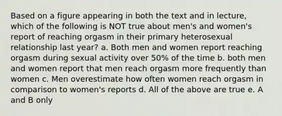 Based on a figure appearing in both the text and in lecture, which of the following is NOT true about men's and women's report of reaching orgasm in their primary heterosexual relationship last year? a. Both men and women report reaching orgasm during sexual activity over 50% of the time b. both men and women report that men reach orgasm more frequently than women c. Men overestimate how often women reach orgasm in comparison to women's reports d. All of the above are true e. A and B only