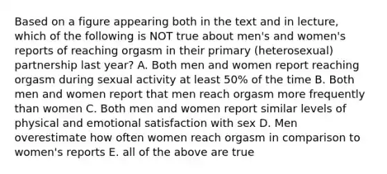 Based on a figure appearing both in the text and in lecture, which of the following is NOT true about men's and women's reports of reaching orgasm in their primary (heterosexual) partnership last year? A. Both men and women report reaching orgasm during sexual activity at least 50% of the time B. Both men and women report that men reach orgasm more frequently than women C. Both men and women report similar levels of physical and emotional satisfaction with sex D. Men overestimate how often women reach orgasm in comparison to women's reports E. all of the above are true