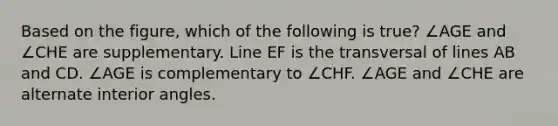 Based on the figure, which of the following is true? ∠AGE and ∠CHE are supplementary. Line EF is the transversal of lines AB and CD. ∠AGE is complementary to ∠CHF. ∠AGE and ∠CHE are alternate interior angles.