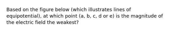 Based on the figure below (which illustrates lines of equipotential), at which point (a, b, c, d or e) is the magnitude of the electric field the weakest?