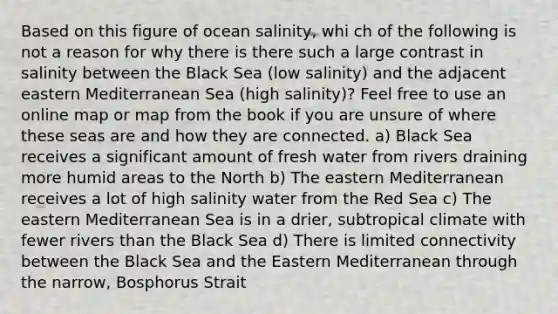 Based on this figure of ocean salinity, whi ch of the following is not a reason for why there is there such a large contrast in salinity between the Black Sea (low salinity) and the adjacent eastern Mediterranean Sea (high salinity)? Feel free to use an online map or map from the book if you are unsure of where these seas are and how they are connected. a) Black Sea receives a significant amount of fresh water from rivers draining more humid areas to the North b) The eastern Mediterranean receives a lot of high salinity water from the Red Sea c) The eastern Mediterranean Sea is in a drier, subtropical climate with fewer rivers than the Black Sea d) There is limited connectivity between the Black Sea and the Eastern Mediterranean through the narrow, Bosphorus Strait