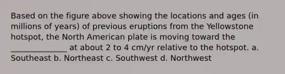 Based on the figure above showing the locations and ages (in millions of years) of previous eruptions from the Yellowstone hotspot, the North American plate is moving toward the ______________ at about 2 to 4 cm/yr relative to the hotspot. a. Southeast b. Northeast c. Southwest d. Northwest