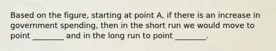 Based on the figure, starting at point A, if there is an increase in government spending, then in the short run we would move to point ________ and in the long run to point ________.