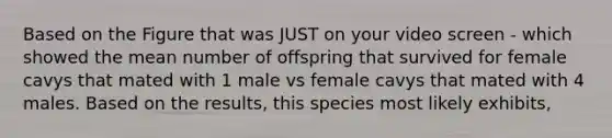 Based on the Figure that was JUST on your video screen - which showed the mean number of offspring that survived for female cavys that mated with 1 male vs female cavys that mated with 4 males. Based on the results, this species most likely exhibits,