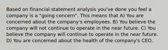 Based on financial statement analysis you've done you feel a company is a "going concern". This means that A) You are concerned about the company's employees. B) You believe the company will not continue to operate in the near future. C) You believe the company will continue to operate in the near future. D) You are concerned about the health of the company's CEO.