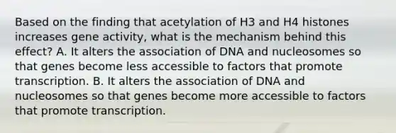 Based on the finding that acetylation of H3 and H4 histones increases gene activity, what is the mechanism behind this effect? A. It alters the association of DNA and nucleosomes so that genes become less accessible to factors that promote transcription. B. It alters the association of DNA and nucleosomes so that genes become more accessible to factors that promote transcription.