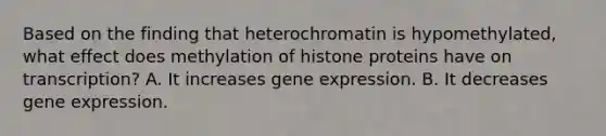 Based on the finding that heterochromatin is hypomethylated, what effect does methylation of histone proteins have on transcription? A. It increases <a href='https://www.questionai.com/knowledge/kFtiqWOIJT-gene-expression' class='anchor-knowledge'>gene expression</a>. B. It decreases gene expression.