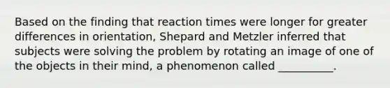 Based on the finding that reaction times were longer for greater differences in orientation, Shepard and Metzler inferred that subjects were solving the problem by rotating an image of one of the objects in their mind, a phenomenon called __________.