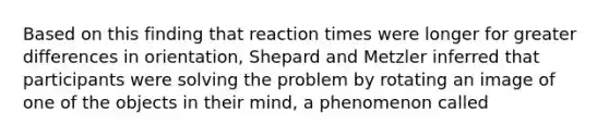 Based on this finding that reaction times were longer for greater differences in orientation, Shepard and Metzler inferred that participants were solving the problem by rotating an image of one of the objects in their mind, a phenomenon called