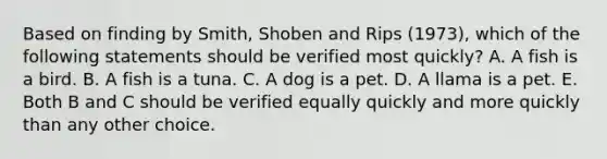 Based on finding by Smith, Shoben and Rips (1973), which of the following statements should be verified most quickly? A. A fish is a bird. B. A fish is a tuna. C. A dog is a pet. D. A llama is a pet. E. Both B and C should be verified equally quickly and more quickly than any other choice.