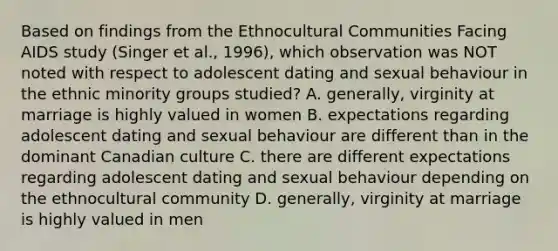 Based on findings from the Ethnocultural Communities Facing AIDS study (Singer et al., 1996), which observation was NOT noted with respect to adolescent dating and sexual behaviour in the ethnic minority groups studied? A. generally, virginity at marriage is highly valued in women B. expectations regarding adolescent dating and sexual behaviour are different than in the dominant Canadian culture C. there are different expectations regarding adolescent dating and sexual behaviour depending on the ethnocultural community D. generally, virginity at marriage is highly valued in men