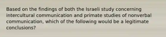 Based on the findings of both the Israeli study concerning intercultural communication and primate studies of nonverbal communication, which of the following would be a legitimate conclusions?