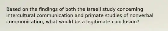 Based on the findings of both the Israeli study concerning intercultural communication and primate studies of nonverbal communication, what would be a legitimate conclusion?