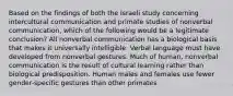 Based on the findings of both the Israeli study concerning intercultural communication and primate studies of nonverbal communication, which of the following would be a legitimate conclusion? All nonverbal communication has a biological basis that makes it universally intelligible. Verbal language must have developed from nonverbal gestures. Much of human, nonverbal communication is the result of cultural learning rather than biological predisposition. Human males and females use fewer gender-specific gestures than other primates